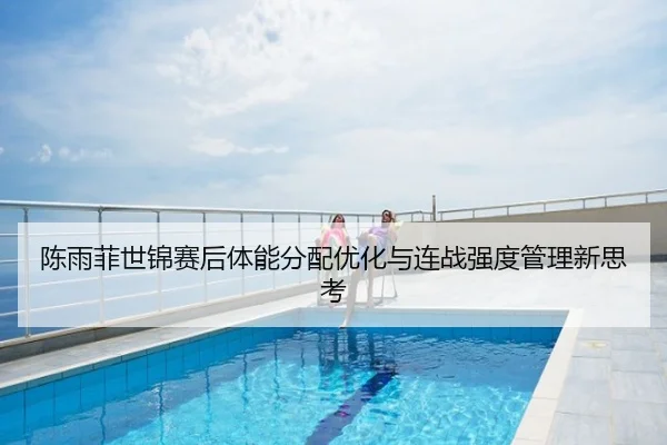 陈雨菲世锦赛后体能分配优化与连战强度管理新思考