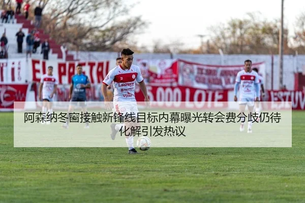 阿森纳冬窗接触新锋线目标内幕曝光转会费分歧仍待化解引发热议