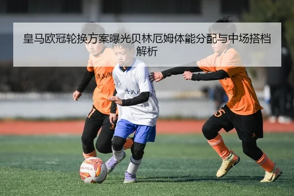 皇马欧冠轮换方案曝光贝林厄姆体能分配与中场搭档解析
