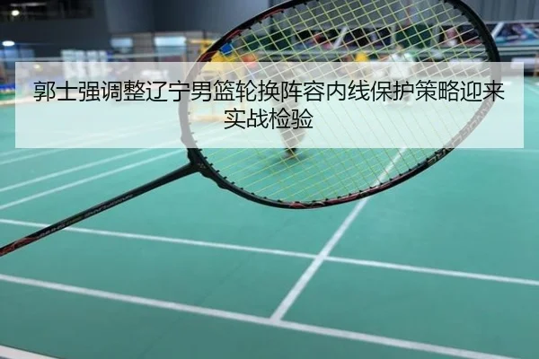郭士强调整辽宁男篮轮换阵容内线保护策略迎来实战检验